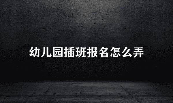 幼儿园插班报名怎么弄