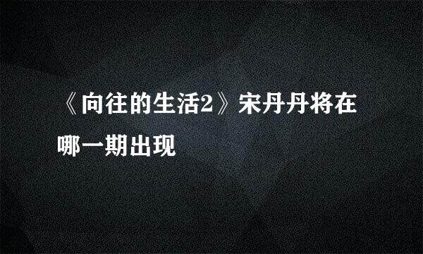 《向往的生活2》宋丹丹将在哪一期出现