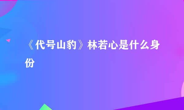 《代号山豹》林若心是什么身份