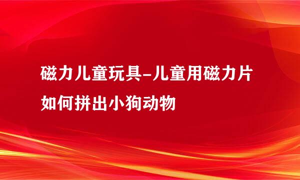 磁力儿童玩具-儿童用磁力片如何拼出小狗动物