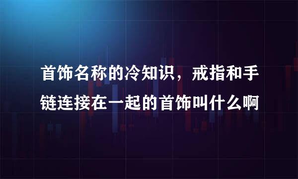 首饰名称的冷知识，戒指和手链连接在一起的首饰叫什么啊