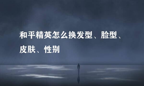 和平精英怎么换发型、脸型、皮肤、性别
