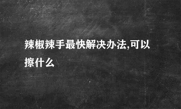 辣椒辣手最快解决办法,可以擦什么