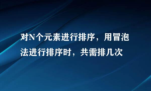 对N个元素进行排序，用冒泡法进行排序时，共需排几次