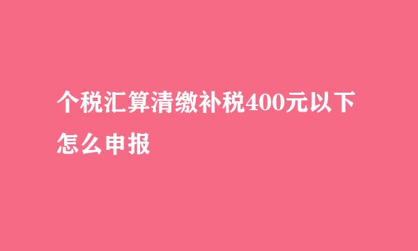 个税汇算清缴补税400元以下怎么申报
