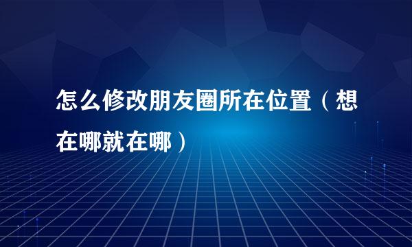 怎么修改朋友圈所在位置（想在哪就在哪）