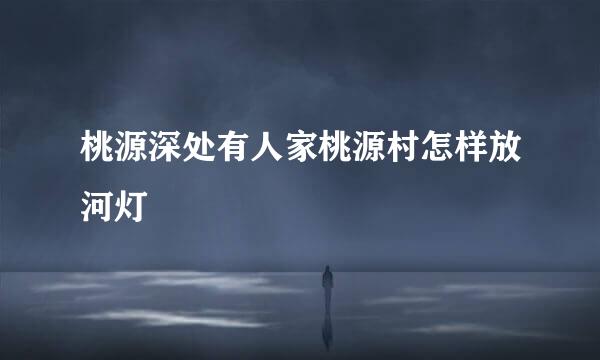 桃源深处有人家桃源村怎样放河灯
