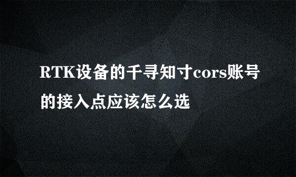 RTK设备的千寻知寸cors账号的接入点应该怎么选