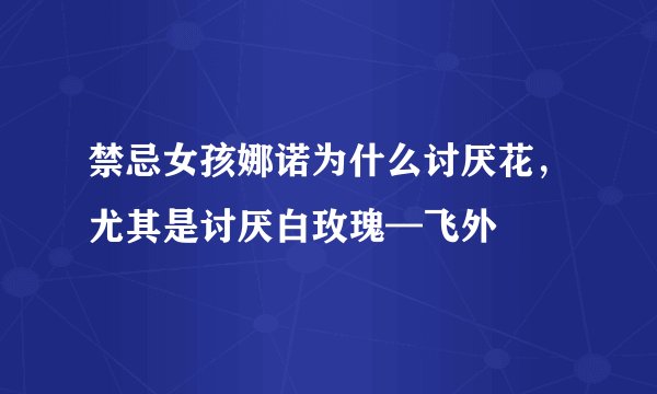 禁忌女孩娜诺为什么讨厌花，尤其是讨厌白玫瑰—飞外