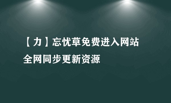 【力】忘忧草免费进入网站 全网同步更新资源