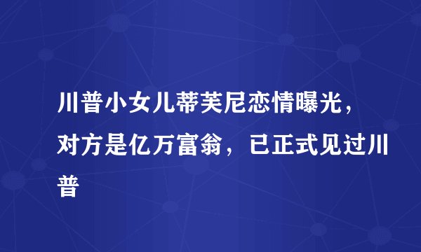 川普小女儿蒂芙尼恋情曝光，对方是亿万富翁，已正式见过川普
