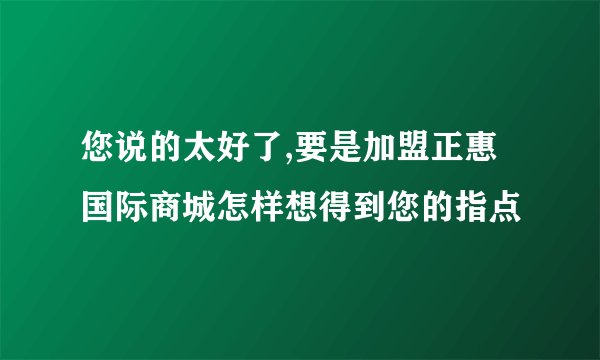 您说的太好了,要是加盟正惠国际商城怎样想得到您的指点