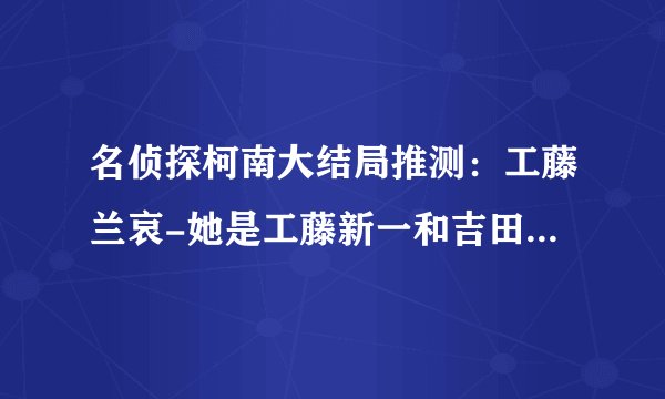 名侦探柯南大结局推测：工藤兰哀-她是工藤新一和吉田步美女儿？