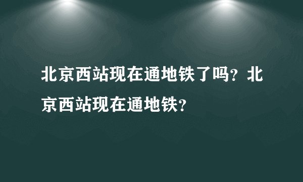 北京西站现在通地铁了吗？北京西站现在通地铁？