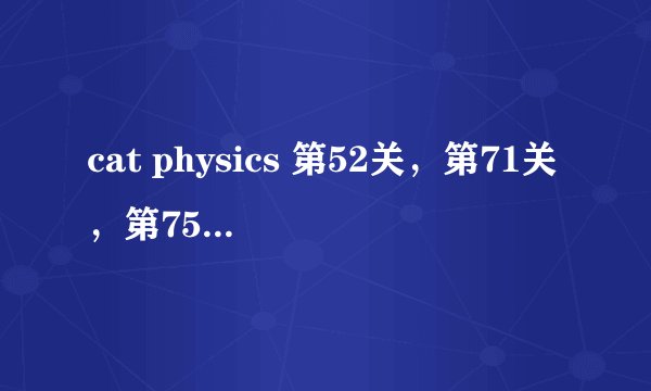 cat physics 第52关，第71关，第75关，怎么满星通关谢谢。