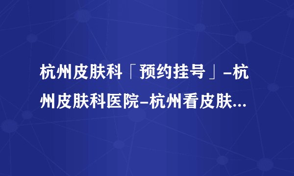 杭州皮肤科「预约挂号」-杭州皮肤科医院-杭州看皮肤科哪里好-杭州看皮肤哪个医院好-杭州肤康医院能信吗
