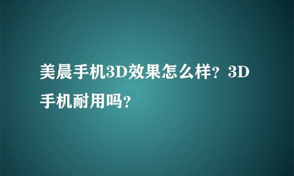 美晨手机3D效果怎么样？3D手机耐用吗？