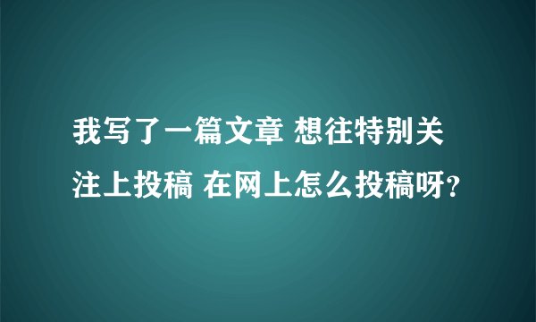 我写了一篇文章 想往特别关注上投稿 在网上怎么投稿呀？