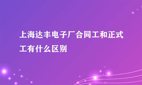 上海达丰电子厂合同工和正式工有什么区别