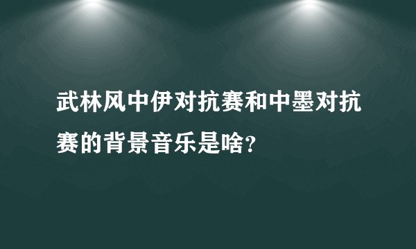 武林风中伊对抗赛和中墨对抗赛的背景音乐是啥？