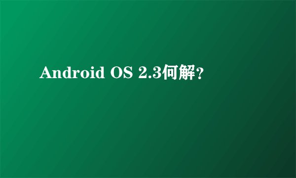 Android OS 2.3何解？