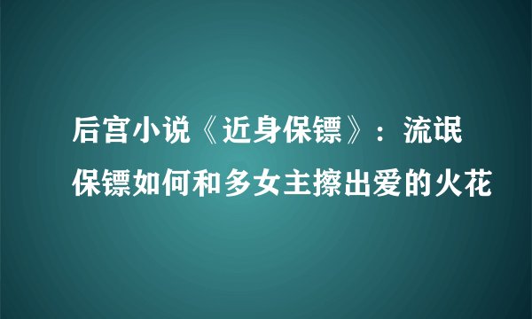 后宫小说《近身保镖》：流氓保镖如何和多女主擦出爱的火花