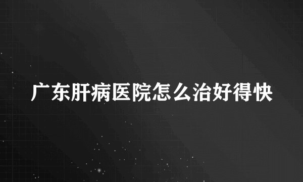 广东肝病医院怎么治好得快