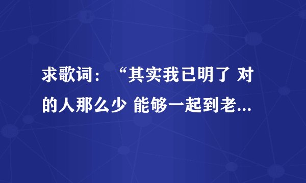 求歌词:“其实我已明了 对的人那么少 能够一起到老 那比什么都重要”,这首歌的名字叫做什么啊?