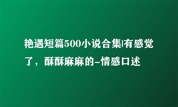 艳遇短篇500小说合集|有感觉了，酥酥麻麻的-情感口述