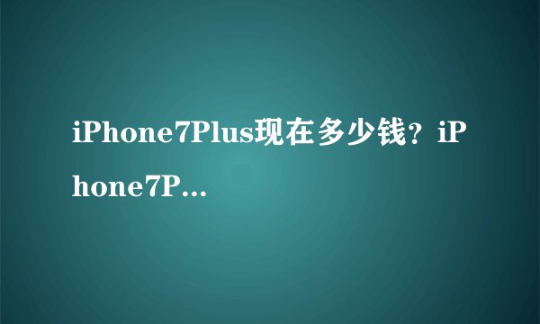 iPhone7Plus现在多少钱？iPhone7Plus最新报价多少