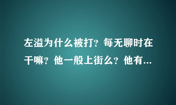 左溢为什么被打？每无聊时在干嘛？他一般上街么？他有qq么，是多少，