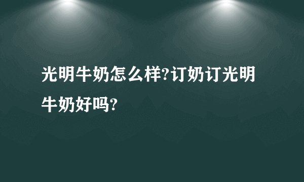 光明牛奶怎么样?订奶订光明牛奶好吗?