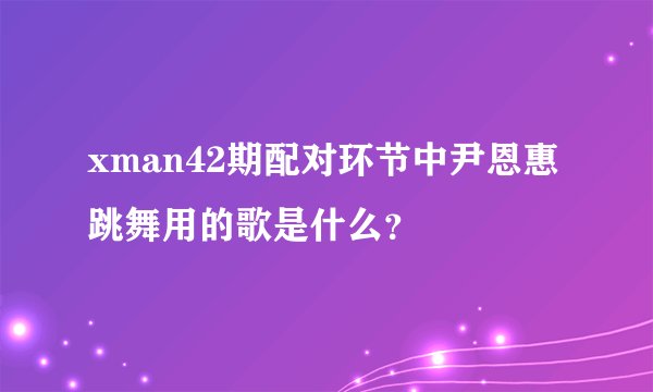 xman42期配对环节中尹恩惠跳舞用的歌是什么？