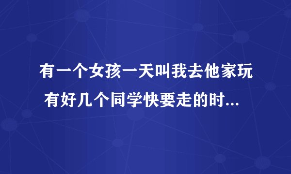 有一个女孩一天叫我去他家玩 有好几个同学快要走的时候她把我叫去她房间说她从来没有对任何人说过这样的