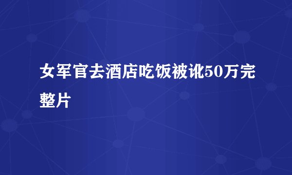 女军官去酒店吃饭被讹50万完整片