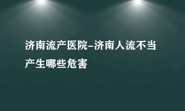 济南流产医院-济南人流不当产生哪些危害
