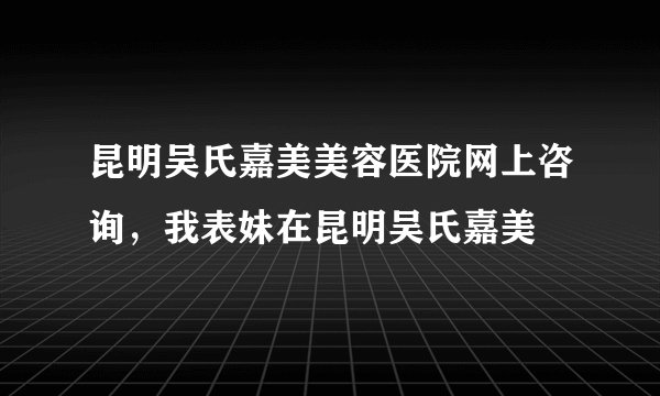昆明吴氏嘉美美容医院网上咨询，我表妹在昆明吴氏嘉美