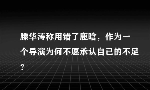 滕华涛称用错了鹿晗，作为一个导演为何不愿承认自己的不足？
