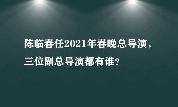 陈临春任2021年春晚总导演，三位副总导演都有谁？