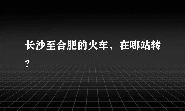 长沙至合肥的火车，在哪站转?