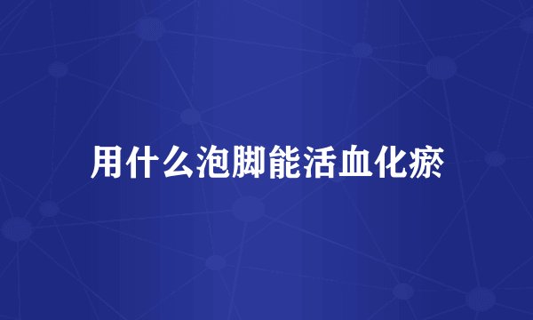 用什么泡脚能活血化瘀