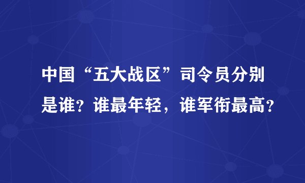 中国“五大战区”司令员分别是谁？谁最年轻，谁军衔最高？