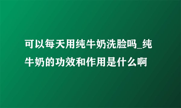 可以每天用纯牛奶洗脸吗_纯牛奶的功效和作用是什么啊