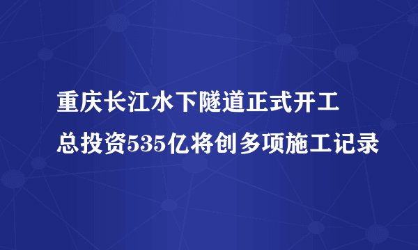重庆长江水下隧道正式开工 总投资535亿将创多项施工记录