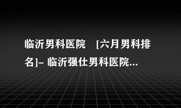 临沂男科医院　[六月男科排名]- 临沂强仕男科医院V临沂男科咨询