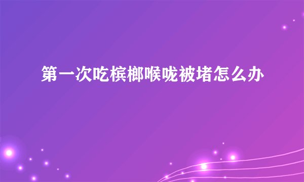 第一次吃槟榔喉咙被堵怎么办