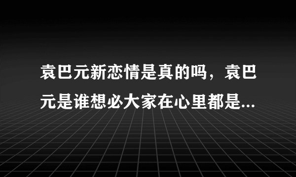 袁巴元新恋情是真的吗，袁巴元是谁想必大家在心里都是非常清楚的吧