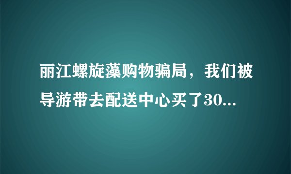 丽江螺旋藻购物骗局，我们被导游带去配送中心买了3000多的螺旋藻，导游说按照他说的偏方可治百病？
