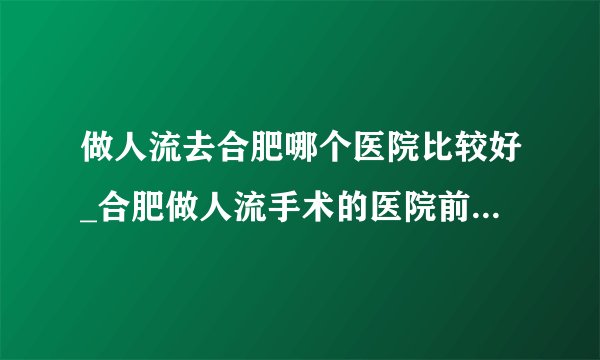做人流去合肥哪个医院比较好_合肥做人流手术的医院前十排行？