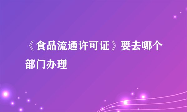 《食品流通许可证》要去哪个部门办理